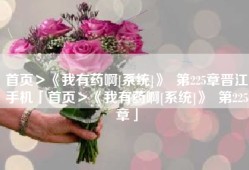 首页＞《我有药啊[系统]》  第225章晋江手机「首页＞《我有药啊[系统]》  第225章」