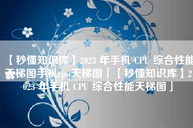 【秒懂知识库】2023 年手机 CPU 综合性能天梯图手机cpu天梯图「【秒懂知识库】2023 年手机 CPU 综合性能天梯图」